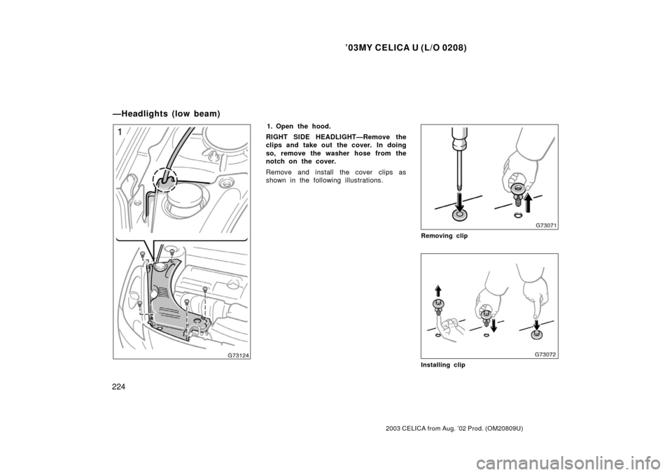 TOYOTA CELICA 2003 T230 / 7.G Owners Manual ’03MY CELICA U (L/O 0208)
224
2003 CELICA from Aug. ’02 Prod. (OM20809U)
1. Open the hood.
RIGHT SIDE HEADLIGHT—Remove the
clips and take out the cover.  In doing
so, remove the washer hose from