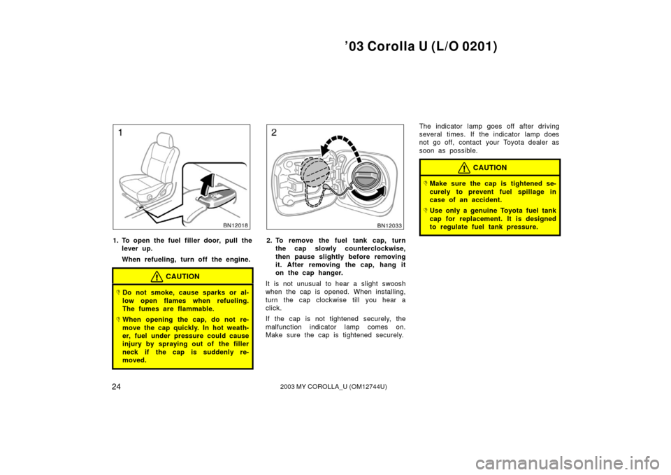 TOYOTA COROLLA 2003 E120 / 9.G Owners Manual ’03 Corolla U (L/O 0201)
242003 MY COROLLA_U (OM12744U)
1. To open the fuel filler door, pull thelever up.
When refueling, turn off the engine.
CAUTION
Do not smoke, cause sparks or al-
low open fl TOYOTA COROLLA 2003 E120 / 9.G Owners Manual ’03 Corolla U (L/O 0201)
242003 MY COROLLA_U (OM12744U)
1. To open the fuel filler door, pull thelever up.
When refueling, turn off the engine.
CAUTION
Do not smoke, cause sparks or al-
low open fl