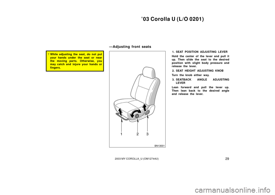 TOYOTA COROLLA 2003 E120 / 9.G Owners Manual ’03 Corolla U (L/O 0201)
292003 MY COROLLA_U (OM12744U)
While adjusting the seat, do not put
your hands under  the seat or near
the moving parts. Otherwise, you
may catch and injure your hands or
f