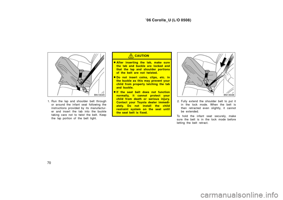 TOYOTA COROLLA 2006 10.G Owners Manual ’06 Corolla_U (L/O 0508)
70
1. Run the lap and shoulder belt throughor around the infant seat  following the
instructions provided by its manufactur-
er and insert the tab into the buckle
taking car