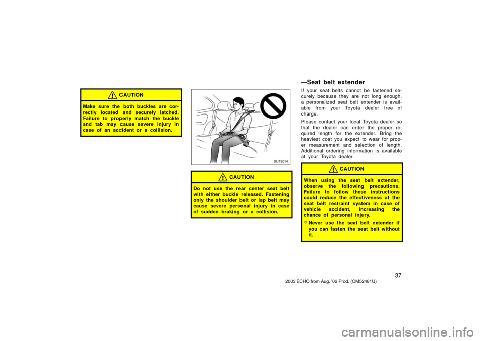 TOYOTA ECHO 2003 1.G Owners Manual 37
CAUTION
Make sure the both buckles are cor-
rectly located and securely latched.
Failure to properly match the buckle
and tab may cause severe injury in
case of an accident or a collision.
SU13014
