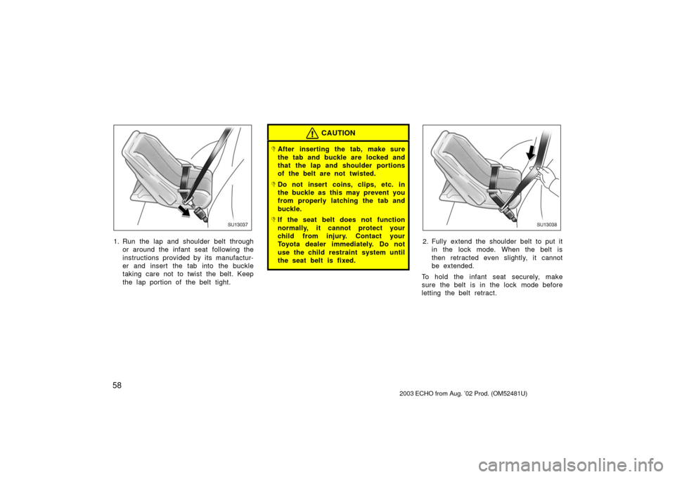 TOYOTA ECHO 2003 1.G Owners Manual 58
SU13037
1. Run the lap and shoulder belt throughor around the infant seat following the
instructions provided by its manufactur-
er and insert the tab into the buckle
taking care not to twist the b