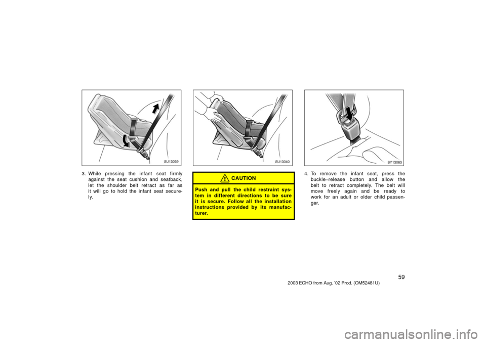 TOYOTA ECHO 2003 1.G Owners Manual 59
SU13039
3. While pressing the infant  seat firmlyagainst the seat cushion and seatback,
let the shoulder belt retract as far as
it will go to hold the infant seat secure-
ly.
SU13040
CAUTION
Push a