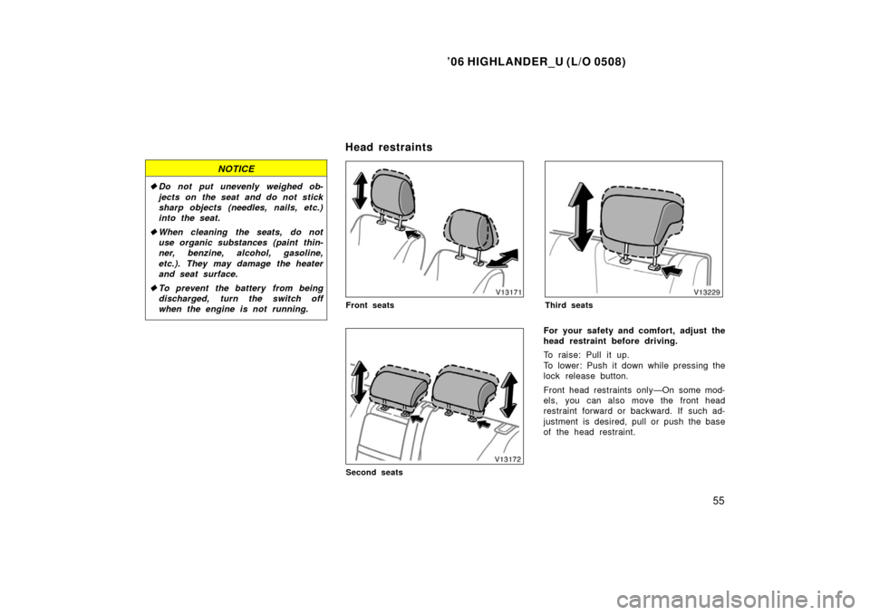 TOYOTA HIGHLANDER 2006 XU20 / 1.G Owners Manual ’06 HIGHLANDER_U (L/O 0508)
55
NOTICE
Do not put unevenly weighed ob-
jects on the seat and do not stick
sharp objects (needles, nails, etc.)
into the seat.
 When cleaning the seats, do not
use or