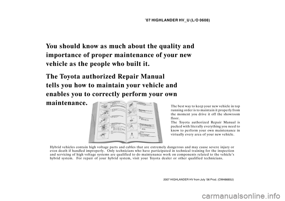 TOYOTA HIGHLANDER HYBRID 2007 XU40 / 2.G Owners Manual ’07 HIGHLANDER HV_U (L/O 0608)
2007 HIGHLANDER HV from July ’06 Prod. (OM48685U)
You should know as much about the quality and
importance of proper main tenance of your new
vehicle as the people TOYOTA HIGHLANDER HYBRID 2007 XU40 / 2.G Owners Manual ’07 HIGHLANDER HV_U (L/O 0608)
2007 HIGHLANDER HV from July ’06 Prod. (OM48685U)
You should know as much about the quality and
importance of proper main tenance of your new
vehicle as the people