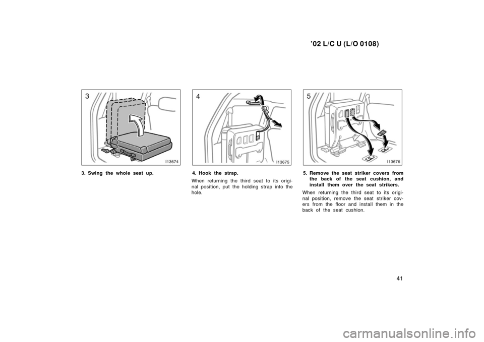 TOYOTA LAND CRUISER 2002 J100 Owners Manual ’02 L/C U (L/O 0108)
41
3. Swing the whole seat up.4. Hook the strap.
When returning the third seat to its origi-
nal position, put the holding strap into the
hole.5. Remove the seat striker covers 