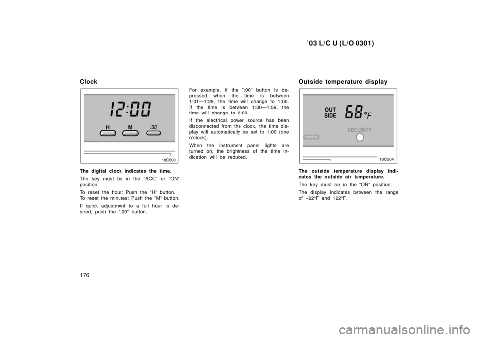TOYOTA LAND CRUISER 2003 J100 Owners Manual ’03 L/C U (L/O 0301)
176
Clock
The digital clock indicates the time.
The key must be in the ”ACC” or ”ON”
position.
To reset the hour: Push the ”H” button.
To reset the minutes: Push the