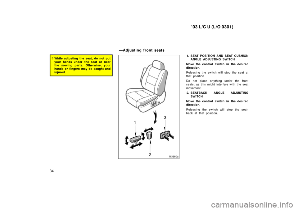 TOYOTA LAND CRUISER 2003 J100 Owners Manual ’03 L/C U (L/O 0301)
34
While adjusting the seat, do not put
your hands under  the seat or near
the moving parts. Otherwise, your
hands or fingers may be caught and
injured.1. SEAT POSITION AND SEA