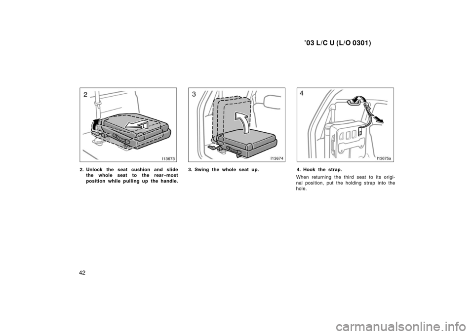 TOYOTA LAND CRUISER 2003 J100 Owners Manual ’03 L/C U (L/O 0301)
42
2. Unlock the seat cushion and slidethe whole seat to the rear�most
position while pulling up the handle.3. Swing the whole seat up.4. Hook the strap.
When returning the thir