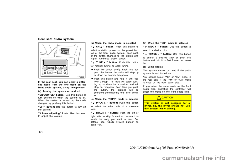 TOYOTA LAND CRUISER 2004 J100 Owners Manual 170
2004 L/C100 from Aug ’03 Prod. (OM60A04U)
Rear seat audio system
17c529
In the rear seat, you can enjoy a differ-
ent mode from the one used on the
front audio system, using headphones.
(a) Turn
