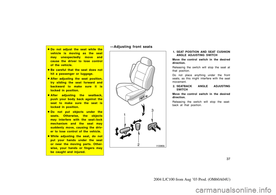 TOYOTA LAND CRUISER 2004 J100 Owners Manual 37
2004 L/C100 from Aug ’03 Prod. (OM60A04U)
Do not adjust the seat while the
vehicle is moving as the seat
may unexpectedly move and
cause the driver to lose control
of the vehicle.
Be careful th