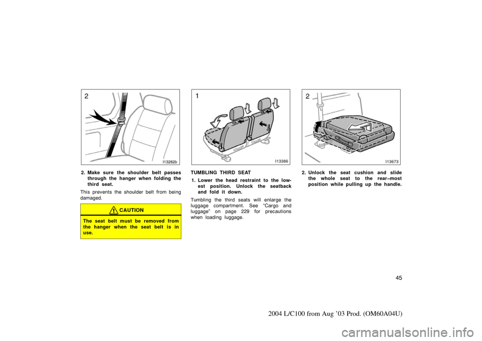 TOYOTA LAND CRUISER 2004 J100 Owners Manual 45
2004 L/C100 from Aug ’03 Prod. (OM60A04U)
I13262b
2. Make sure the shoulder belt passesthrough the hanger when folding the
third seat.
This prevents the shoulder belt from being
damaged.
CAUTION
