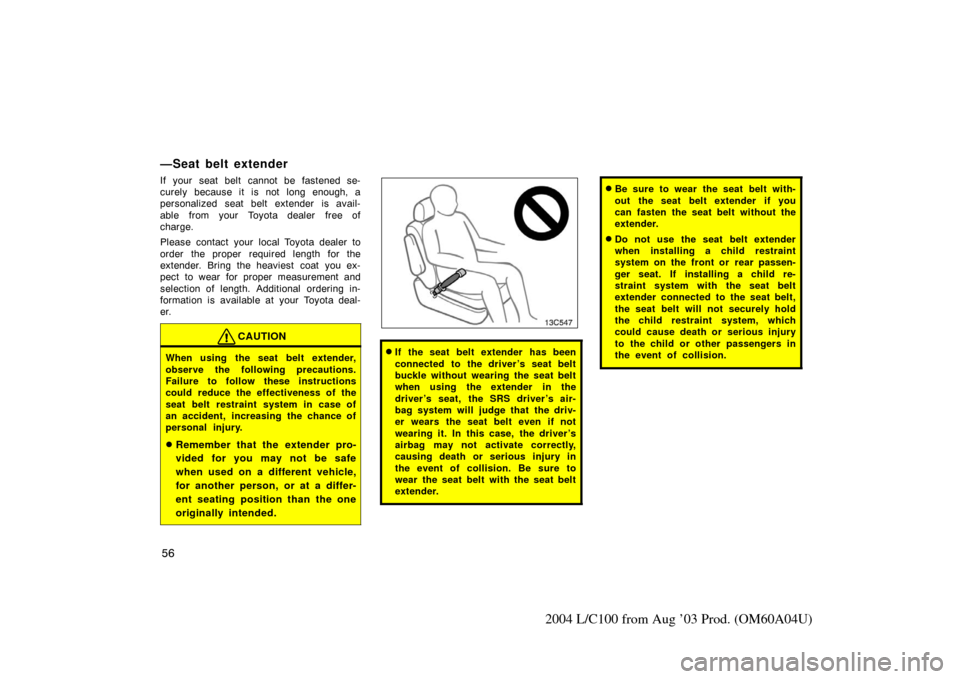 TOYOTA LAND CRUISER 2004 J100 Owners Manual 56
2004 L/C100 from Aug ’03 Prod. (OM60A04U)
—Seat belt extender
If your seat belt cannot be fastened se-
curely because it is not long enough, a
personalized seat belt extender is avail-
able  fr