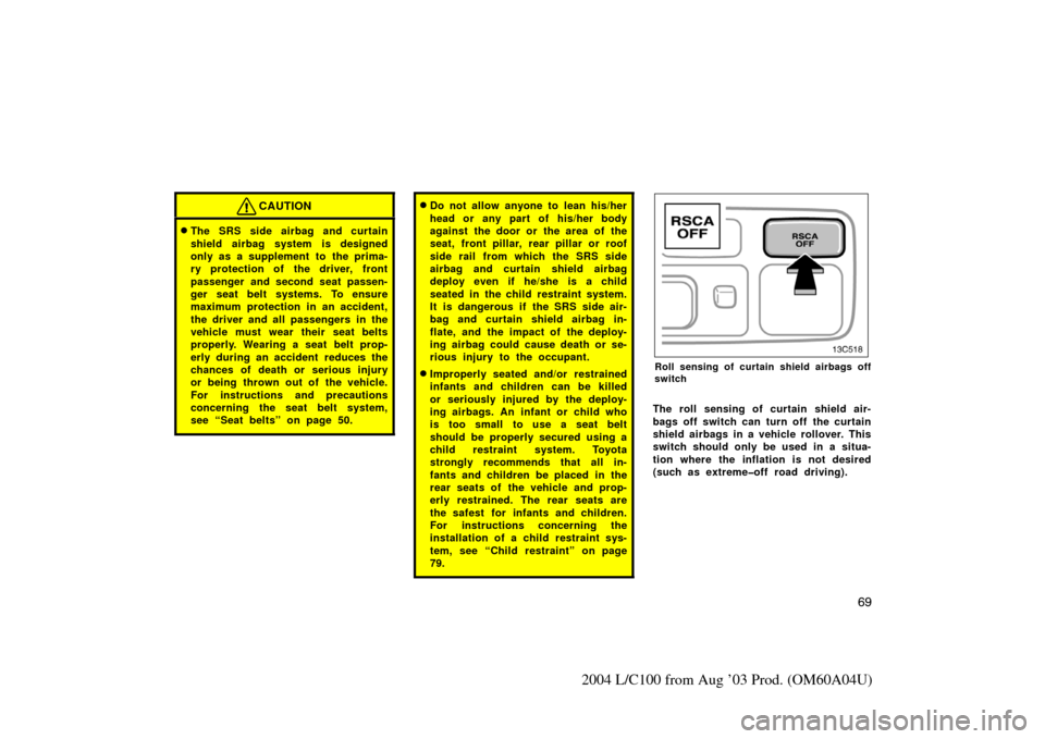 TOYOTA LAND CRUISER 2004 J100 Owners Manual 69
2004 L/C100 from Aug ’03 Prod. (OM60A04U)
CAUTION
The SRS side airbag and curtain
shield airbag system is designed
only as a supplement to the prima-
ry protection of the driver, front
passenger