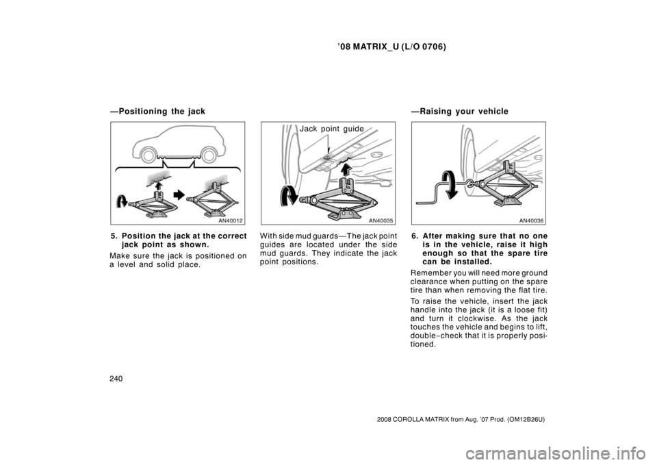 TOYOTA MATRIX 2008 E130 / 1.G Owners Manual ’08 MATRIX_U (L/O 0706)
240
2008 COROLLA MATRIX from Aug. ’07 Prod. (OM12B26U)
5. Position the jack at the correctjack point as shown.
Make sure the jack is positioned on
a level and solid place.
