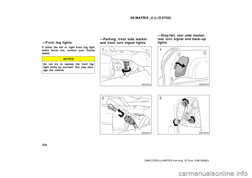 TOYOTA MATRIX 2008 E130 / 1.G Owners Manual ’08 MATRIX_U (L/O 0706)
298
2008 COROLLA MATRIX from Aug. ’07 Prod. (OM12B26U)
If either the left or  right front  fog light
bulbs burns out, contact your Toyota
dealer.
NOTICE
Do not try to repla