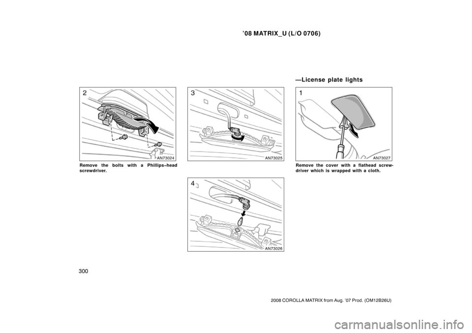 TOYOTA MATRIX 2008 E130 / 1.G Owners Manual ’08 MATRIX_U (L/O 0706)
300
2008 COROLLA MATRIX from Aug. ’07 Prod. (OM12B26U)
Remove the bolts with a Phillips�head
screwdriver.Remove the cover with a flathead screw-
driver which is wrapped wit