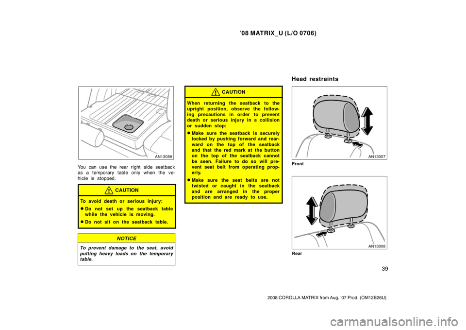 TOYOTA MATRIX 2008 E130 / 1.G Owners Manual ’08 MATRIX_U (L/O 0706)
39
2008 COROLLA MATRIX from Aug. ’07 Prod. (OM12B26U)
You can use the rear right side seatback
as a temporary table only when the ve-
hicle is stopped.
CAUTION
To avoid dea