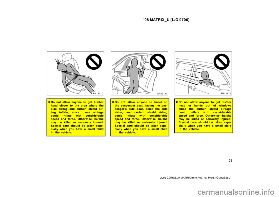 TOYOTA MATRIX 2008 E130 / 1.G Owners Manual ’08 MATRIX_U (L/O 0706)
59
2008 COROLLA MATRIX from Aug. ’07 Prod. (OM12B26U)
Do not allow anyone to get his/her
head closer to the area where the
side airbag and curtain shield air-
bag inflate, TOYOTA MATRIX 2008 E130 / 1.G Owners Manual ’08 MATRIX_U (L/O 0706)
59
2008 COROLLA MATRIX from Aug. ’07 Prod. (OM12B26U)
Do not allow anyone to get his/her
head closer to the area where the
side airbag and curtain shield air-
bag inflate,