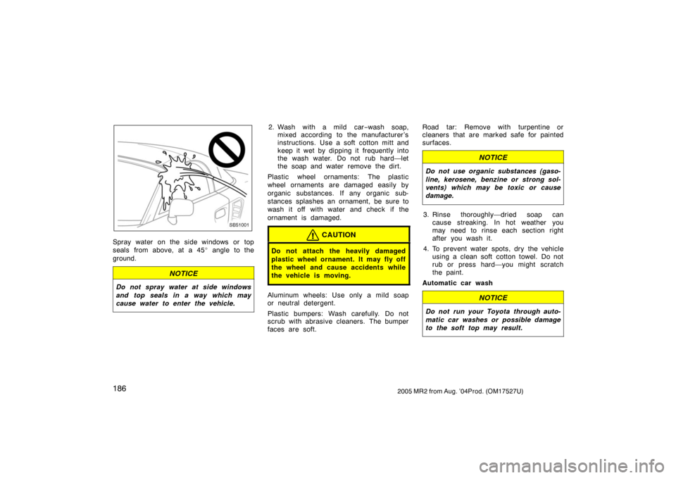 TOYOTA MR2 SPYDER 2005 W30 / 3.G Owners Manual 1862005 MR2 from Aug. ’04Prod. (OM17527U)
SB51001
Spray water on the side windows or top
seals from above, at a 45 angle to the
ground.
NOTICE
Do not spray water at side windows
and top seals in a 