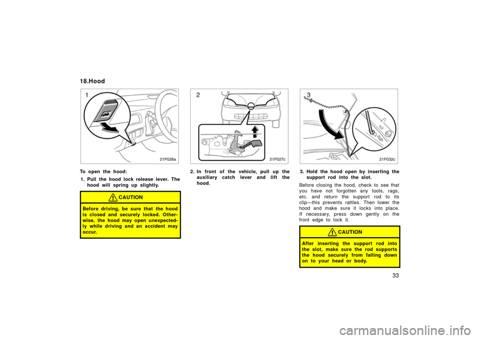 TOYOTA PRIUS 2003 1.G Owners Manual 33
21p026a
To open the hood:1. Pull the hood lock release lever. The hood will spring up slightly.
CAUTION
Before driving, be sure that the hood
is closed and securely locked. Other-
wise, the hood ma