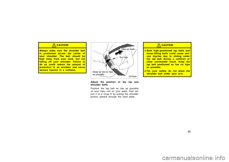 TOYOTA PRIUS 2003 1.G Owners Manual 45
CAUTION
Always make sure the shoulder belt
is positioned across the center of
your shoulder. The belt should be
kept away from your neck, but not
falling off your shoulder. Failure to
do so could r