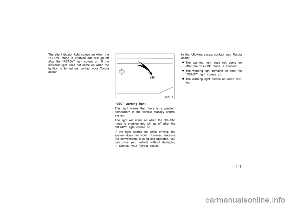 TOYOTA PRIUS 2005 2.G Owners Manual 141
The slip indicator light comes on when the
“IG−ON” mode is enabled and will go off
after the “READY” light comes on. If the
indicator light does not come on when the
ignition is turned o