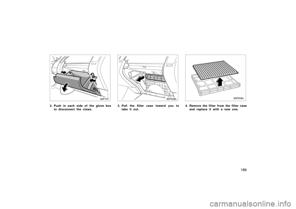 TOYOTA PRIUS 2005 2.G Owners Manual 189
82p107
2. Push in each side of the glove boxto disconnect the claws.
82p008b
3. Pull the filter case toward you totake it out.
82p009a
4. Remove the filter from the filter caseand replace it with 