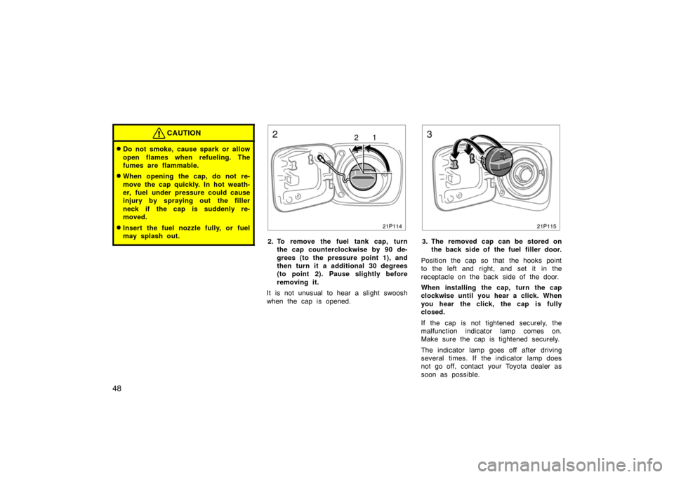 TOYOTA PRIUS 2005 2.G Owners Manual 48
CAUTION
Do not smoke, cause spark or allow
open flames when refueling. The
fumes are flammable.
When opening the cap, do not re-
move the cap quickly. In hot weath-
er, fuel under pressure could 