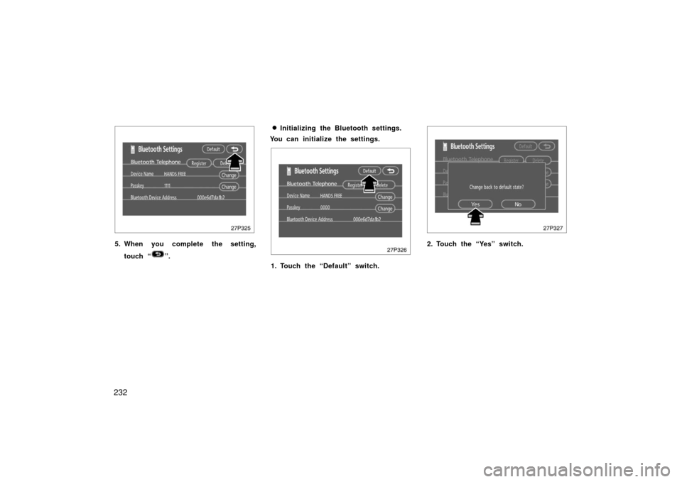 TOYOTA PRIUS 2006 2.G Owners Manual 232
27p325
5. When you complete the setting,touch “
”.
Initializing the Bluetooth settings.
You can initialize the settings.
27p326
1. Touch the “Default” switch.
27p327
2. Touch the “Yes