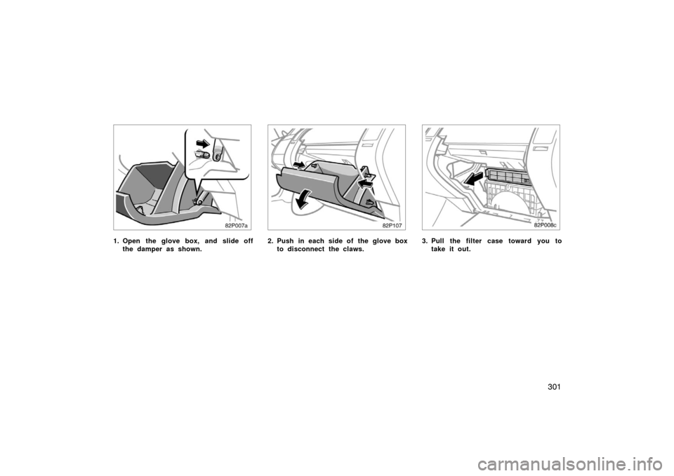 TOYOTA PRIUS 2007 2.G Owners Manual 301
82p007a
1. Open the glove box, and slide offthe damper as shown.
82p107
2. Push in each side of the glove boxto disconnect the claws.
82p008c
3. Pull the filter case toward you totake it out. 