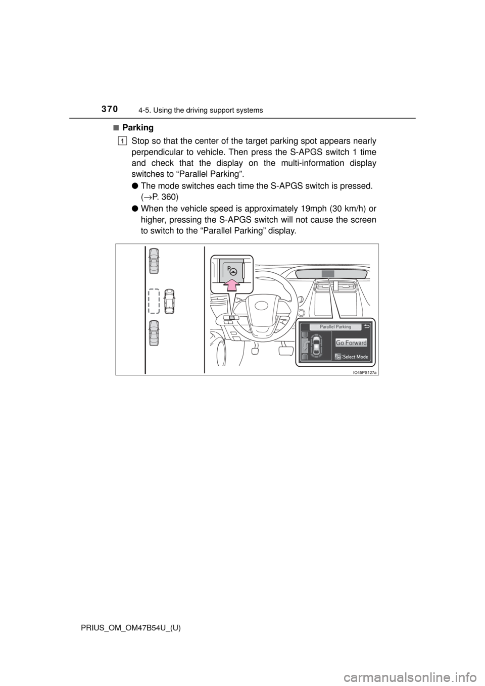 TOYOTA PRIUS 2017 4.G Owners Manual 370
PRIUS_OM_OM47B54U_(U)
4-5. Using the driving support systems
■Parking
Stop so that the center of the  target parking spot appears nearly
perpendicular to vehicle. Then  press the S-APGS switch 1