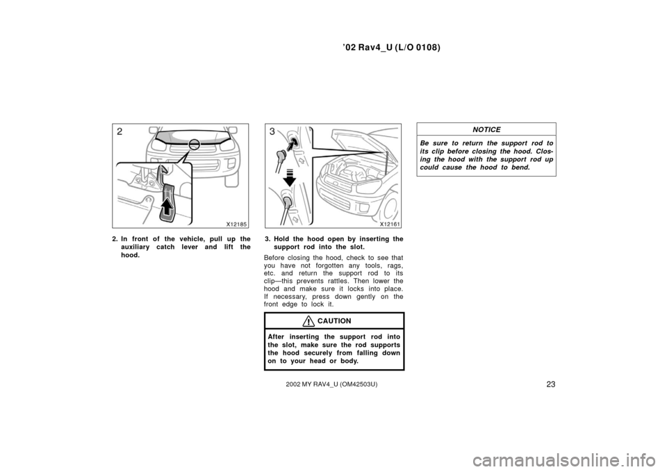 TOYOTA RAV4 2002 XA20 / 2.G Owners Manual ’02 Rav4_U (L/O 0108)
232002 MY RAV4_U (OM42503U)
2. In front of the vehicle, pull up theauxiliary catch l ever and lift the
hood.3. Hold the hood open by inserting the support rod into the slot.
Be