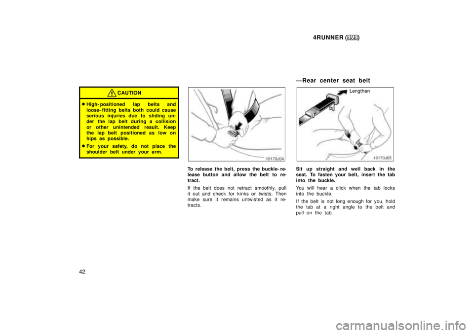 TOYOTA 4RUNNER 1999  Owners Manual 4RUNNER ()
42
CAUTION
� High- positioned lap belts and 
loose- fitting belts both could cause 
serious injuries due to sliding un-
der  the lap belt during a collision 
or other unintended result. Kee