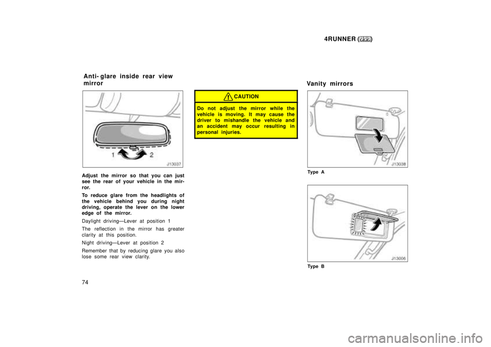 TOYOTA 4RUNNER 1999  Owners Manual 4RUNNER ()
74
Adjust the mirror so that you can just 
see the rear of your vehicle in the mir- 
ror. 
To reduce glare from the headlights of 
the vehicle behind you during night 
driving, operate the 