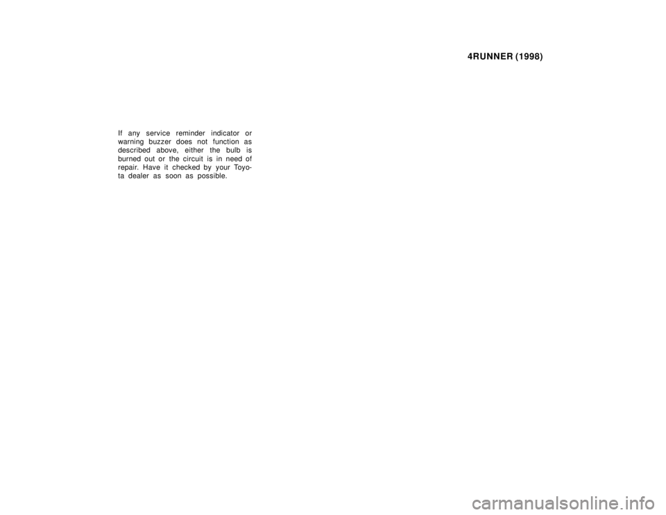 TOYOTA 4RUNNER 1998  Owners Manual 4RUNNER (1998)
If any service reminder indicator or 
warning buzzer does not function as
described above, either the bulb is 
burned out or the circuit is in need of 
repair. Have it checked by your T