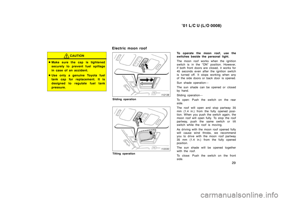 TOYOTA LAND CRUISER 2001  Owners Manual ’01 L/C U (L/O 0008)29
CAUTION
�Make sure the cap is tightened 
securely to prevent fuel sp illage
in case of an accident.
� Use only a genuine Toyota fuel 
tank cap for replacement. It is 
designed