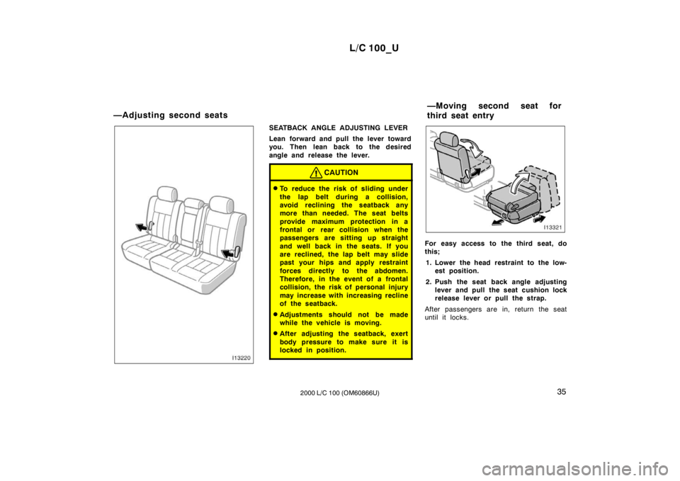 TOYOTA LAND CRUISER 2000  Owners Manual L/C 100_U35
2000 L/C 100 (OM60866U)
SEATBACK ANGLE ADJUSTING LEVER 
Lean forward and pull the lever toward 
you. Then lean back to the desired 
angle and release the lever.
CAUTION
� To reduce the ris