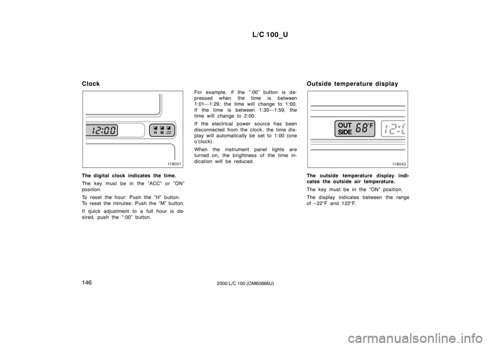 TOYOTA LAND CRUISER 2000  Owners Manual L/C 100_U
146 2000 L/C 100 (OM60866U)
Clock
The digital clock indicates the time. 
The key must be in the ”ACC” or ”ON” 
position. 
To reset the hour: Push the ”H” button. 
To reset the mi
