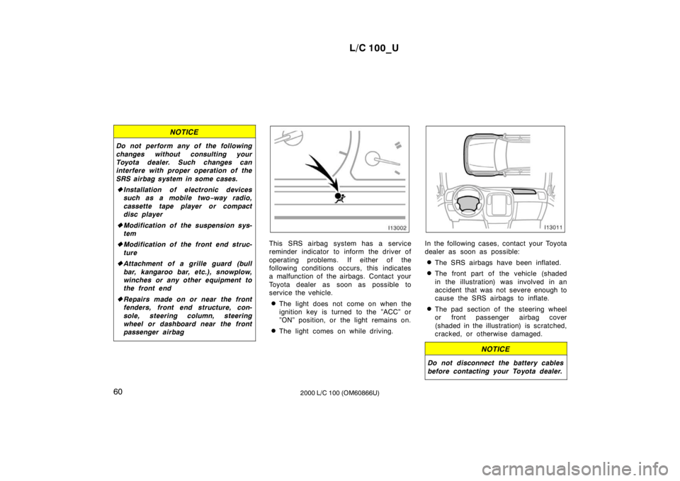 TOYOTA LAND CRUISER 2000  Owners Manual L/C 100_U
60 2000 L/C 100 (OM60866U)
NOTICE
Do not perform any of the following 
changes without consulting your 
Toyota dealer. Such changes can
interfere with proper operation of the 
SRS airbag sys