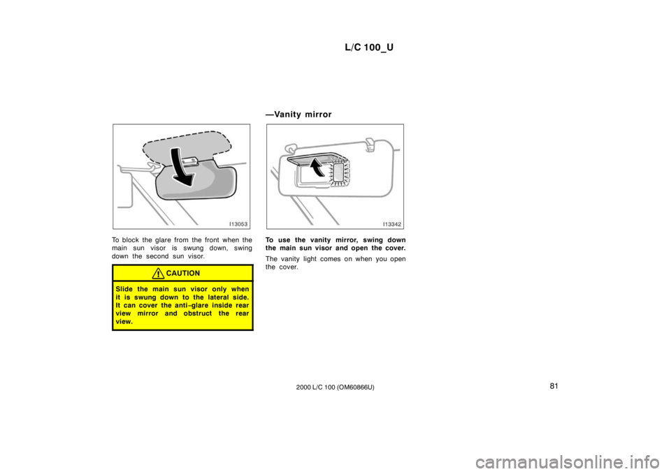 TOYOTA LAND CRUISER 2000  Owners Manual L/C 100_U81
2000 L/C 100 (OM60866U)
To block the glare from the front when the 
main sun visor is swung down, swing 
down the second sun visor.
CAUTION
Slide the main sun visor only when 
it is swung 
