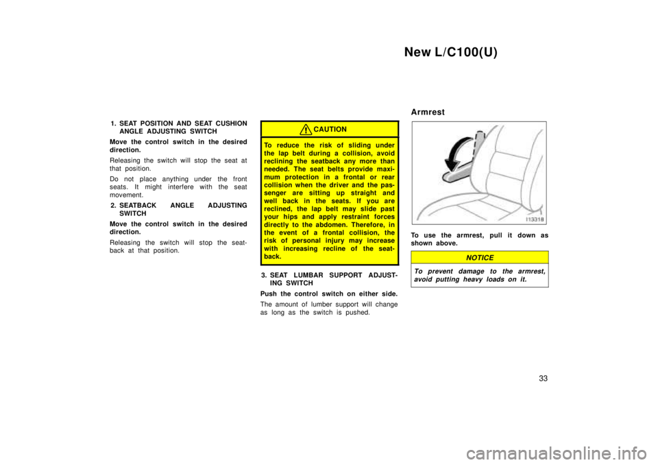 TOYOTA LAND CRUISER 1999  Owners Manual New L/C100(U)33
1. SEAT POSITION AND SEAT CUSHION
ANGLE ADJUSTING SWITCH
Move the control switch in the desired 
direction. 
Releasing the switch will stop the seat at 
that position. 
Do not place an