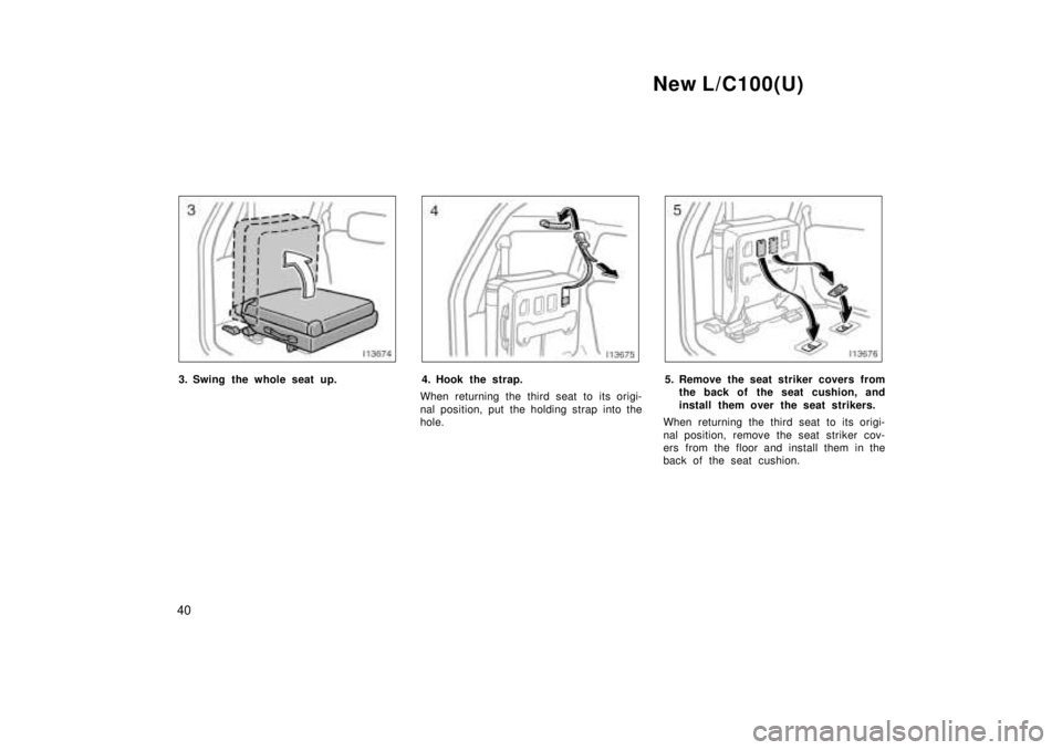TOYOTA LAND CRUISER 1999  Owners Manual New L/C100(U)
40
3. Swing the whole seat up.4. Hook the strap.
When returning the third seat to its origi- 
nal position, put the holding strap into the 
hole.5. Remove the seat striker covers from th