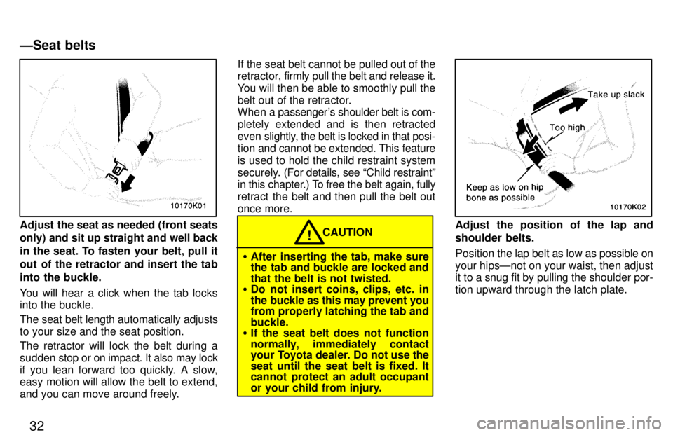 TOYOTA PASEO 1997  Owners Manual 32
Adjust the seat as needed (front seats only) and sit up straight and well back
in the seat. To fasten your belt, pull it 
out of the retractor and insert the tab
into the buckle. 
You will hear a c