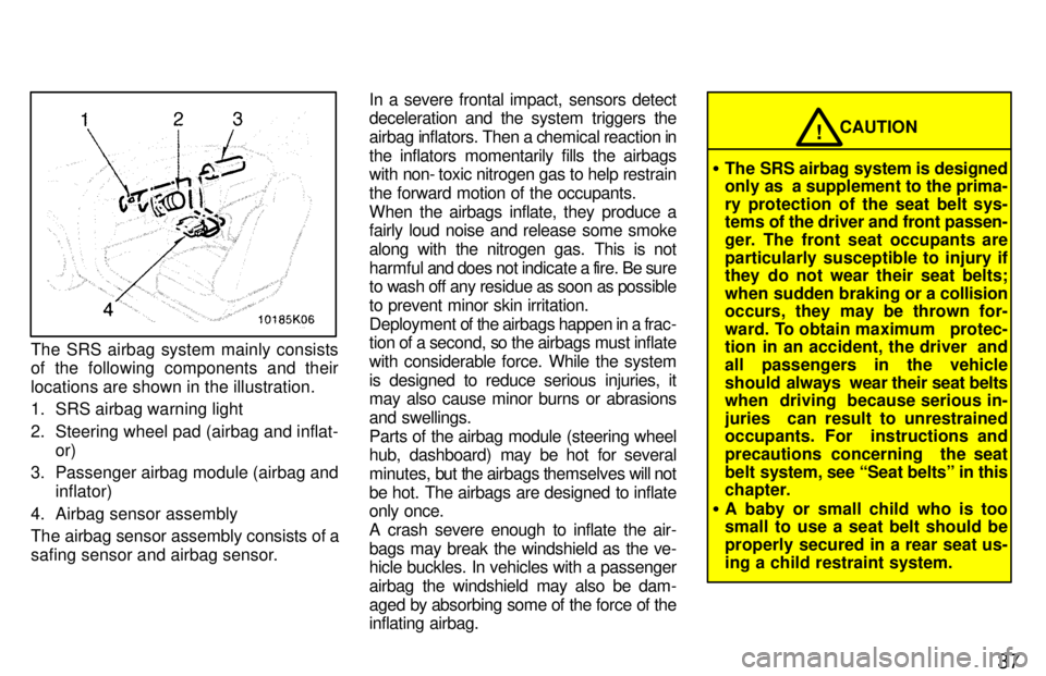 TOYOTA PASEO 1997  Owners Manual 37
The SRS airbag system mainly consists 
of the following components and their 
locations are shown in the illustration. 
1. SRS airbag warning light 
2. Steering wheel pad (airbag and inflat-or)
3. 