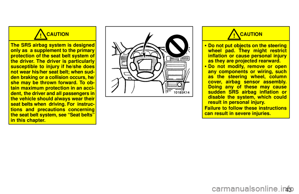 TOYOTA PASEO 1997  Owners Manual 43
CAUTION!
The SRS airbag system is designed 
only as  a supplement to the primary 
protection  of the seat belt system of
the driver. The driver is particularly 
susceptible to injury if he/she does