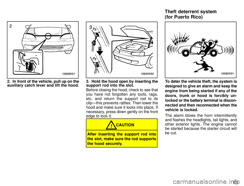 TOYOTA PASEO 1996  Owners Manual 13
2. In front of the vehicle, pull up on the 
auxiliary catch lever and lift the hood.3. Hold the hood open by inserting the
support rod into the slot. 
Before  closing the hood, check to see that
yo