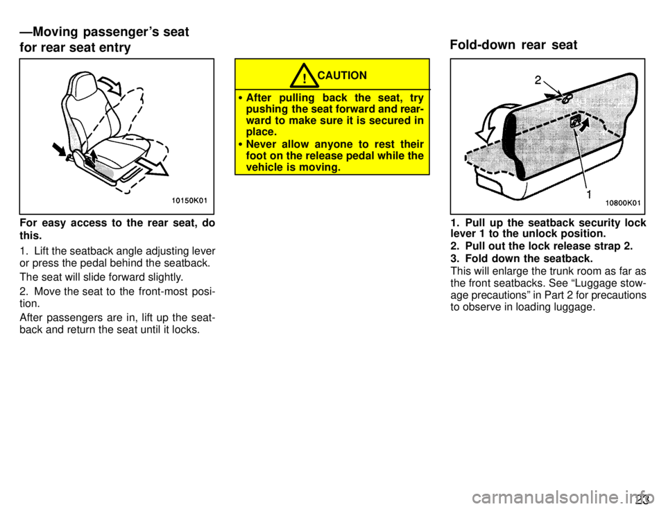 TOYOTA PASEO 1996  Owners Manual 23
For easy access to the rear seat, do this. 
1. Lift the seatback angle adjusting lever or press the pedal behind the seatback. 
The seat will slide forward slightly. 
2. Move the seat to the front-