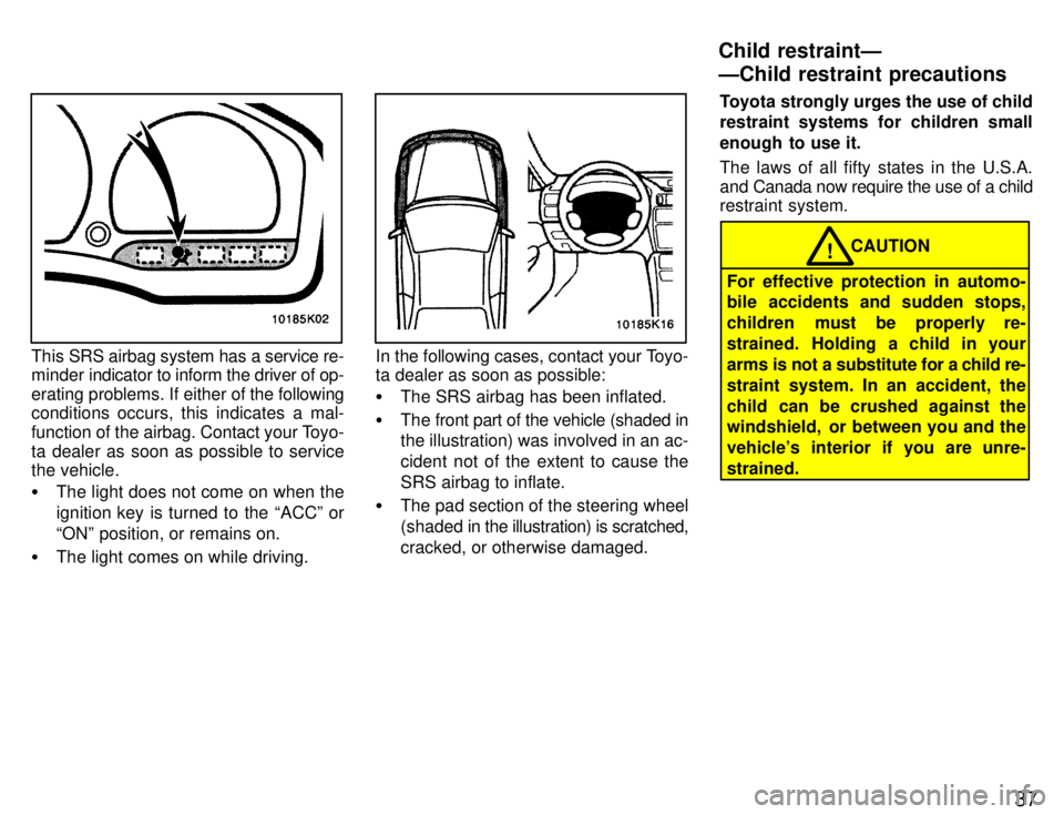 TOYOTA PASEO 1996  Owners Manual 37
This SRS airbag system has a service re-
minder indicator to inform the driver of op- 
erating problems. If either of  the following
conditions occurs, this indicates a mal-
function of the airbag.
