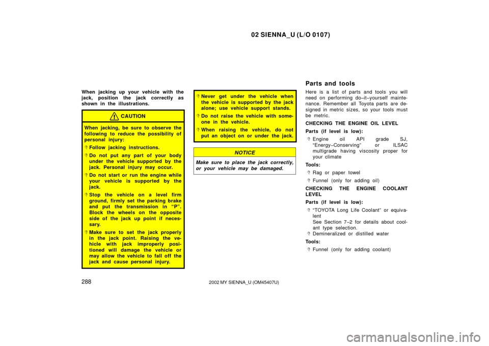 TOYOTA SIENNA 2002 XL10 / 1.G Owners Manual 02 SIENNA_U (L/O 0107)
2882002 MY SIENNA_U (OM45407U)
When jacking up your vehicle with the
jack, position the jack correctly as
shown in the illustrations.
CAUTION
When jacking, be sure to observe th TOYOTA SIENNA 2002 XL10 / 1.G Owners Manual 02 SIENNA_U (L/O 0107)
2882002 MY SIENNA_U (OM45407U)
When jacking up your vehicle with the
jack, position the jack correctly as
shown in the illustrations.
CAUTION
When jacking, be sure to observe th